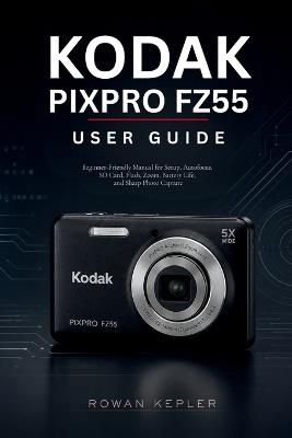 Kodak PIXPRO FZ55 User Guide: Beginner-Friendly Manual for Setup, Autofocus, SD Card, Flash, Zoom, Battery Life, and Sharp Photo Capture - Rowan Kepler - cover