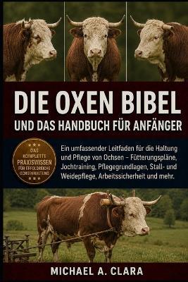 Die Oxen Bibel Und Das Handbuch Für Anfänger: Ein umfassender Leitfaden für die Haltung und Pflege von Ochsen - Fütterungspläne, Jochtraining, Pflegegrundlagen, Stall- und Weidepflege, Arbeitssicherheit und mehr. - Michael A Clara - cover