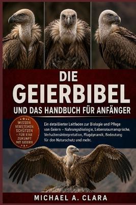 Die Geierbibel Und Das Handbuch Für Anfänger: Ein detaillierter Leitfaden zur Biologie und Pflege von Geiern - Nahrungsökologie, Lebensraumansprüche, Verhaltensinterpretation, Flugdynamik, Bedeutung für den Naturschutz und mehr. - Michael A Clara - cover