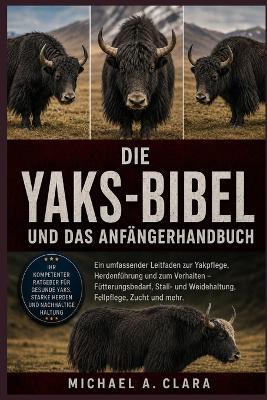 Die Yaks-Bibel Und Das Anfängerhandbuch: Ein umfassender Leitfaden zur Yakpflege, Herdenführung und zum Verhalten - Fütterungsbedarf, Stall- und Weidehaltung, Fellpflege, Zucht und mehr. - Michael A Clara - cover