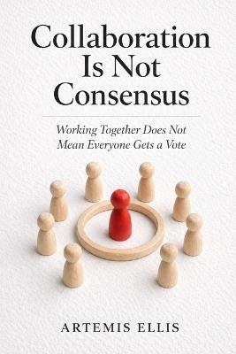 Collaboration Is Not Consensus: Working Together Does Not Mean Everyone Gets a Vote - Artemis Ellis - cover