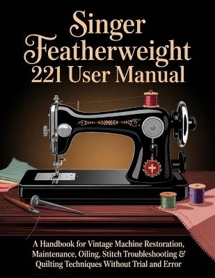 Singer Featherweight 221 User Manual: A Handbook for Vintage Machine Restoration, Maintenance, Oiling, Stitch Troubleshooting & Quilting Techniques Without Trial and Error - Ben Threadwell - cover