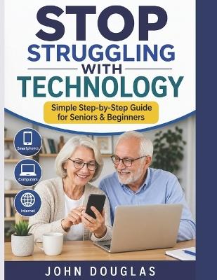 Stop Struggling with Technology: A Simple, Step-by-Step Guide for Seniors and Beginners to Use Smartphones, Computers, and the Internet with Confidence - Even If You're Starting from Scratch - John Douglas - cover