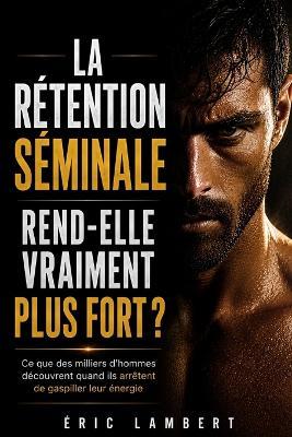 La rétention séminale rend-elle vraiment plus fort: Ce que des milliers d'hommes découvrent quand ils arrêtent de gaspiller leur énergie - Eric Lambert - cover