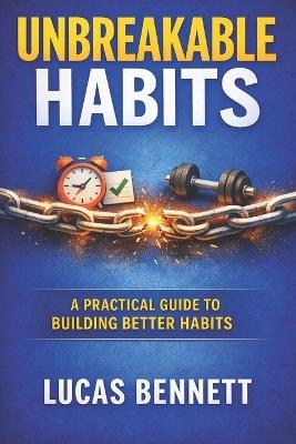 Unbreakable Habits: A Practical Guide to Building Better Habits, Staying Consistent, Breaking Bad Patterns, and Creating Routines That Last - Lucas Bennett - cover