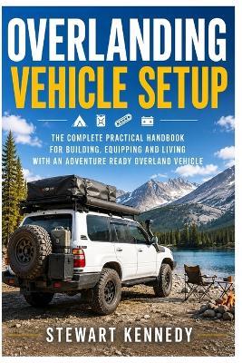 Overlanding Vehicle Setup: The Complete Practical Handbook for Building, Equipping and Living With an Adventure Ready Overland Vehicle - Stewart Kennedy - cover
