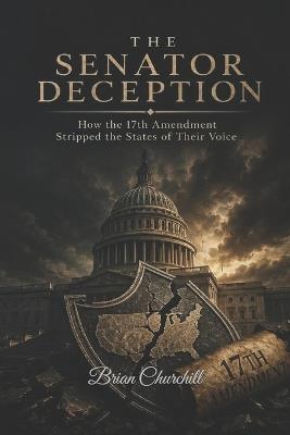 The Senator Deception: How the 17th Amendment Stripped the States of Their Voice - Brian Churchill - cover