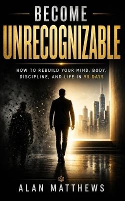 Become Unrecognizable: How to Rebuild Your Mind, Body, Discipline, and Life in 90 Days - Alan Matthews - cover