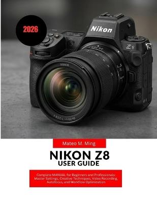 Nikon Z8 User Guide 2026: Complete MANUAL for Beginners and Professionals: Master Settings, Creative Techniques, Video Recording, Autofocus, and Workflow Optimization - Mateo M Ming - cover