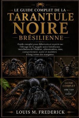 Le Guide Complet de la Tarantule Noire Brésilienne: Guide complet pour débutants et experts sur l'élevage de la mygale noire brésilienne: installation de l'habitat, alimentation, mue, comportement, santé et maintien à long terme des araignées. - Louis M Frederick - cover