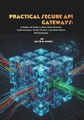 Practical Secure API Gateways: A Hands-On Guide to Zero-Trust Security, Authentication, Traffic Control, and Cloud-Native API Protection - David H Givens - cover