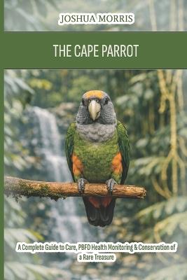 The Cape Parrot: A Complete Guide to Care, PBFD Health Monitoring & Conservation of a Rare Treasure - Joshua Morris - cover