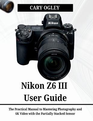 Nikon Z6 III User Guide: The Practical Manual to Mastering Photography and 6K Video with the Partially Stacked Sensor - Cary Ogley - cover