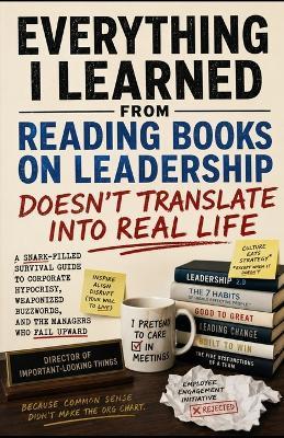 Everything I Learned From Reading Books on Leadership Doesn't Translate Into Real Life: A Snark-Filled Survival Guide to Corporate Hypocrisy, Weaponized Buzzwords, and the Managers Who Fail Upward - Tony Hicks - cover