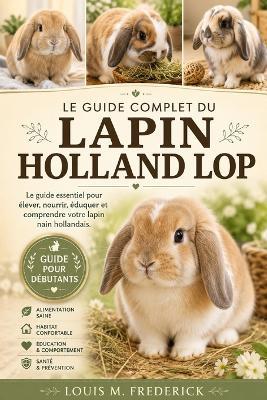 Le Guide Complet Du Lapin Holland Lop: Le guide complet du lapin nain hollandais Le guide essentiel pour élever, nourrir, éduquer et comprendre votre lapin nain hollandais. - Louis M Frederick - cover