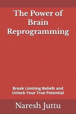 The Power of Brain Reprogramming: Break Limiting Beliefs and Unlock Your True Potential - Naresh Juttu - cover