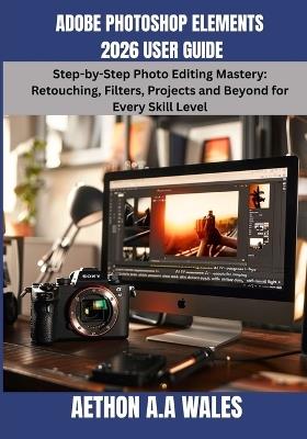 Adobe Photoshop Elements 2026 User Guide: Step-by-Step Photo Editing Mastery: Retouching, Filters, Projects and Beyond for Every Skill Level - Aethon A a Wales - cover
