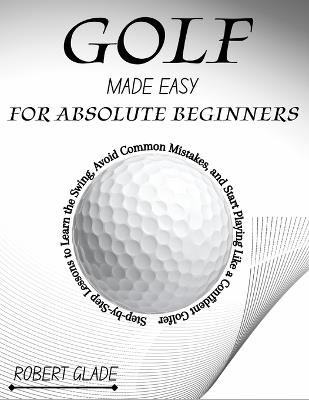 Golf Made Easy for Absolute Beginners: Step-by-Step Lessons to Learn the Swing, Avoid Common Mistakes, and Start Playing Like a Confident Golfer - Robert Glade - cover