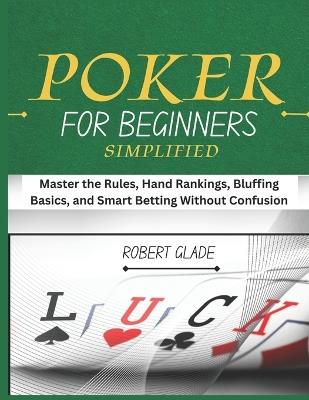 Poker for Beginners Simplified: Master the Rules, Hand Rankings, Bluffing Basics, and Smart Betting Without Confusion - Robert Glade - cover
