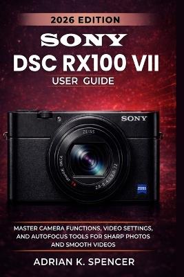 SONY DSC RX100 VII User Guide 2026 Edition: Master Autofocus, Video, and Creative Settings for Professional Results in Every Shot - Adrian K Spencer - cover