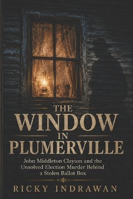 The Window In Plumerville: John Middleton Clayton and the Unsolved Election Murder Behind a Stolen Ballot Box - Ricky Indrawan - cover