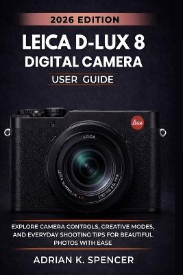 Leica D-Lux 8 Digital Camera User Guide 2026 Edition: Master Every Setting, Feature, and Shooting Mode for Beautiful, Professional-Quality Images - Adrian K Spencer - cover