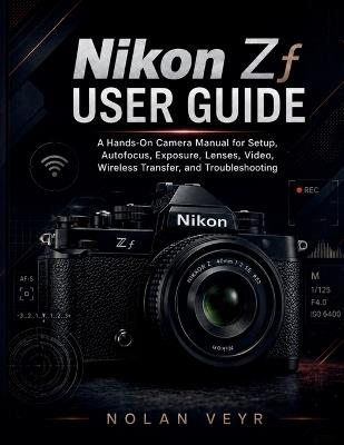 Nikon Zf USER GUIDE: A Hands-On Camera Manual for Setup, Autofocus, Exposure, Lenses, Video, Wireless Transfer, and Troubleshooting - Nolan Veyr - cover
