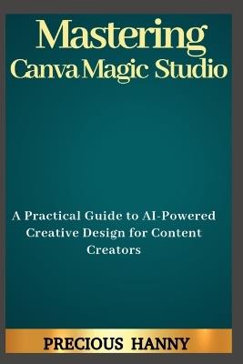 Mastering Canva Magic Studio: A Practical Guide to AI-Powered Creative Design for Content Creators - Precious Hanny - cover