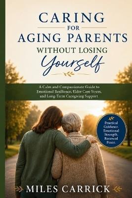 Caring for Aging Parents Without Losing Yourself: A Calm and Compassionate Guide to Emotional Resilience, Elder Care Stress, and Long-Term Caregiving Support - Miles Carrick - cover