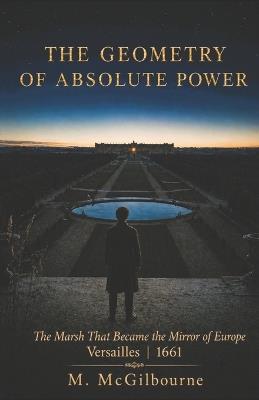 The Geometry of Absolute Power: The Marsh That Became the Mirror of Europe Versailles 1661 - Michael McGilbourne - cover