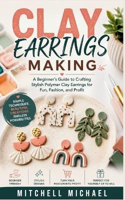 Clay Earrings Making: A Beginner's Guide to Crafting Stylish Polymer Clay Earrings for Fun, Fashion, and Profit - Mitchell Michael - cover
