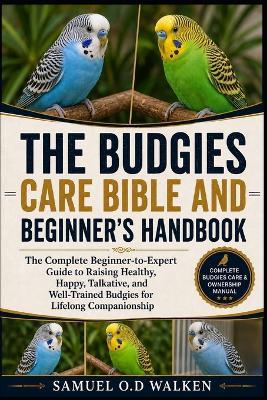 The Budgies Care Bible and Beginner's Handbook: The Complete Beginner-to-Expert Guide to Raising Healthy, Happy, Talkative, and Well-Trained Budgies for Lifelong Companionship - Samuel O D Walken - cover
