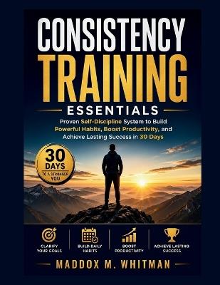 Consistency Training Essentials: Proven Self-Discipline System to Build Powerful Habits, Boost Productivity, and Achieve Lasting Success in 30 Days - Maddox M Whitman - cover