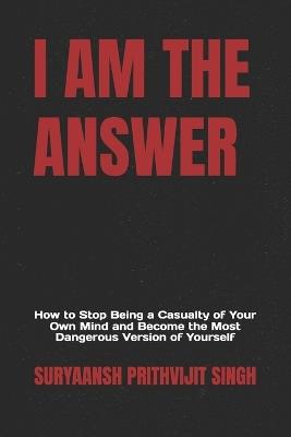 I Am the Answer: How to Stop Being a Casualty of Your Own Mind and Become the Most Dangerous Version of Yourself - Suryaansh Prithvijit Singh - cover