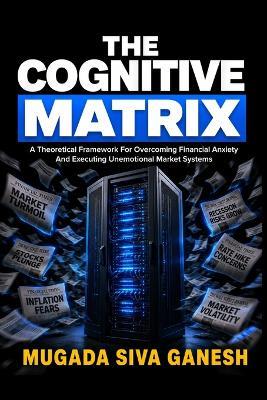 The Cognitive Matrix: A Theoretical Framework For Overcoming Financial Anxiety And Executing Unemotional Market Systems - Mugada Siva Ganesh - cover