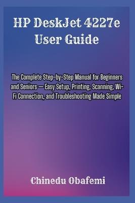 HP DeskJet 4227e User Guide: The Complete Step-by-Step Manual for Beginners and Seniors - Easy Setup, Printing, Scanning, Wi-Fi Connection, and Troubleshooting Made Simple - Chinedu Obafemi - cover