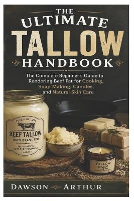 The Ultimate Tallow Handbook: The Complete Beginner's Guide to Rendering Beef Fat for Cooking, Soap Making, Candles, and Natural Skin Care - Dawson Arthur - cover