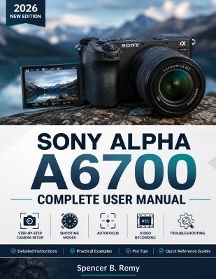 Sony Alpha A6700 Complete User Manual: Step-by-Step Camera Setup, Shooting Modes, Autofocus, Video Recording, and Troubleshooting - Spencer B Remy - cover