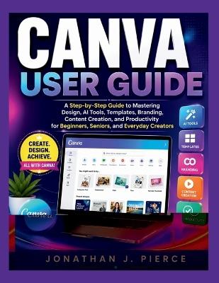 Canva User Guide: A Step-by-Step Guide to Mastering Design, AI Tools, Templates, Branding, Content Creation, and Productivity for Beginners, Seniors, and Everyday Creators - Jonathan J Pierce - cover