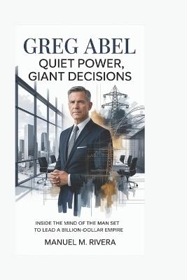 Greg Abel: Quiet Power, Giant Decisions: Inside the Mind of the Man Set to Lead a Billion-Dollar Empire - Manuel M Rivera - cover