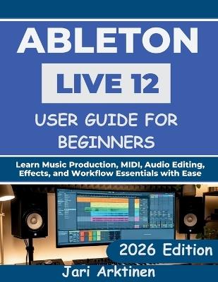 Ableton Live 12 User Guide for Beginners 2026: Learn Music Production, MIDI, Audio Editing, Effects, and Workflow Essentials with Ease - Jari Arktinen - cover
