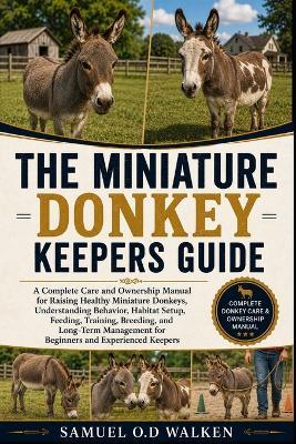 The Miniature Donkey Keepers Guide: A Complete Care and Ownership Manual for Raising Healthy Miniature Donkeys, Understanding Behavior, Habitat Setup, Feeding, Training, Breeding, and Long-Term Management for Beginners and Experienced Keepers - Samuel O D Walken - cover