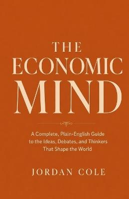 The Economic Mind: A Complete, Plain-English Guide to the Ideas, Debates, and Thinkers That Shape the World - Jordan Cole - cover
