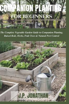 Companion Planting for Beginners: The Complete Vegetable Garden Guide to Companion Planting, Raised Beds, Herbs, Fruit Trees & Natural Pest Control - J P Jonathan - cover