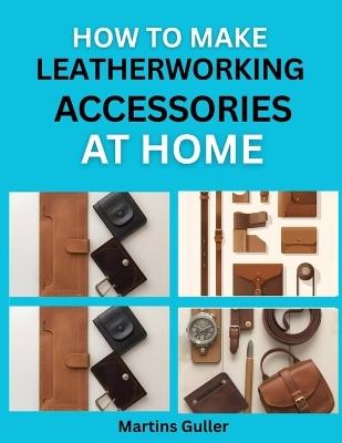 How to make Leatherworking Accessories at Home: Simple Projects for Handmade Belts, Wallets, and Bags - Martins Guller - cover