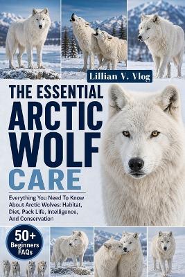 The Essential Arctic Wolf Care: Everything You Need To Know About Arctic Wolves: Habitat, Diet, Pack Life, Intelligence, And Conservation - Lillian V Vlog - cover