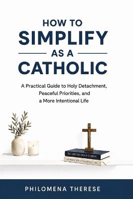 How to Simplify as a Catholic: A Practical Guide to Holy Detachment, Peaceful Priorities, and a More Intentional Life - Philomena Therese - cover