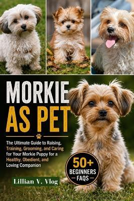 Morkie as Pet: The Ultimate Guide To Raising, Training, Grooming, And Caring For Your Morkie Puppy For A Healthy, Obedient, And Loving Companion - Lillian V Vlog - cover