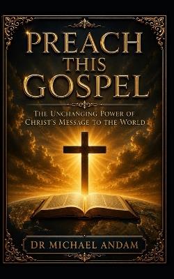 Preach This Gospel: The Unchanging Power of Christ's Message to the World - Michael Andam - cover