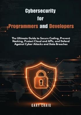 Cybersecurity for Programmers and Developers: The Ultimate Guide to Secure Coding, Prevent Hacking, Protect Cloud and APIs, and Defend Against Cyber Attacks and Data Breaches - Gary Craig - cover